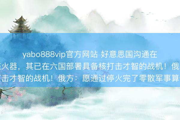 yabo888vip官方网站 好意思国沟通在更多北约欧洲国度部署核火器，其已在六国部署具备核打击才智的战机！俄方：愿通过停火完了零散军事算作看法