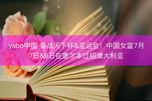 yabo中国 备战天下杯&亚运会!中国女篮7月7日&9日在墨尔本过招澳大利亚