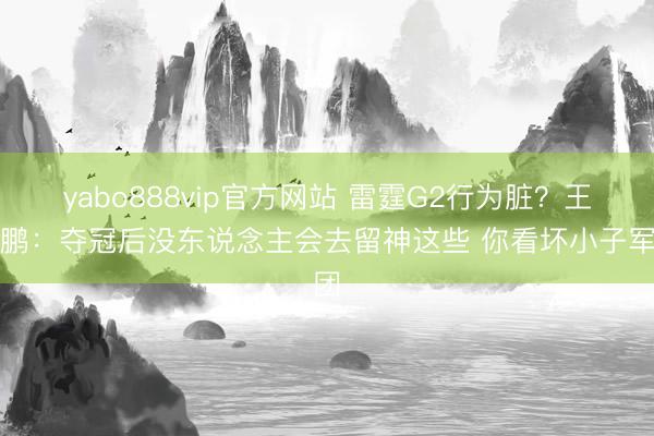 yabo888vip官方网站 雷霆G2行为脏？王仕鹏：夺冠后没东说念主会去留神这些 你看坏小子军团