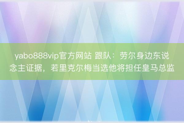 yabo888vip官方网站 跟队：劳尔身边东说念主证据，若里克尔梅当选他将担任皇马总监