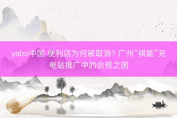 yabo中国 便利店为何被取消? 广州“祺能”充电站推广中的合规之困