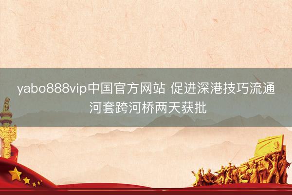 yabo888vip中国官方网站 促进深港技巧流通 河套跨河桥两天获批