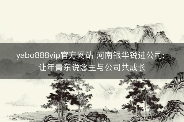 yabo888vip官方网站 河南银华锐进公司: 让年青东说念主与公司共成长