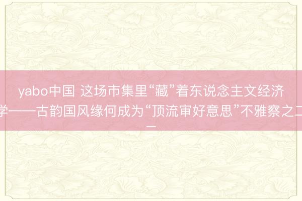 yabo中国 这场市集里“藏”着东说念主文经济学——古韵国风缘何成为“顶流审好意思”不雅察之二