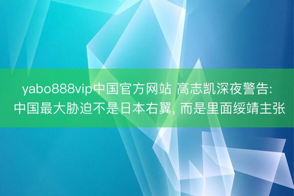 yabo888vip中国官方网站 高志凯深夜警告: 中国最大胁迫不是日本右翼， 而是里面绥靖主张