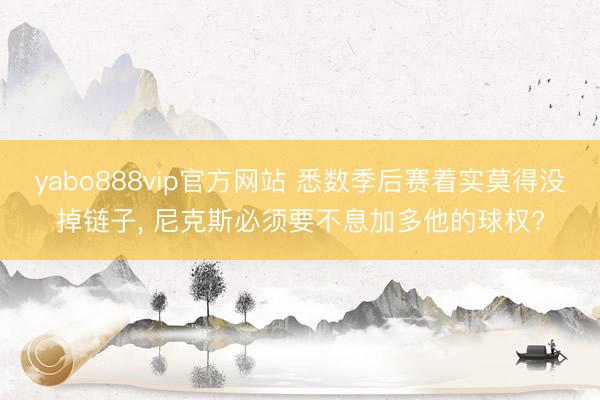 yabo888vip官方网站 悉数季后赛着实莫得没掉链子， 尼克斯必须要不息加多他的球权?