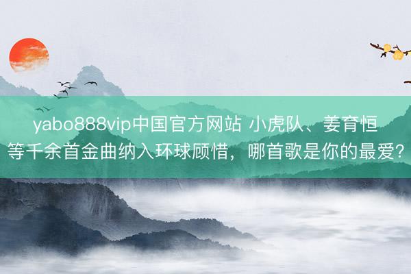 yabo888vip中国官方网站 小虎队、姜育恒等千余首金曲纳入环球顾惜，哪首歌是你的最爱？
