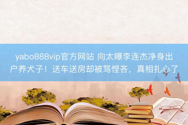 yabo888vip官方网站 向太曝李连杰净身出户养犬子！送车送房却被骂悭吝，真相扎心了