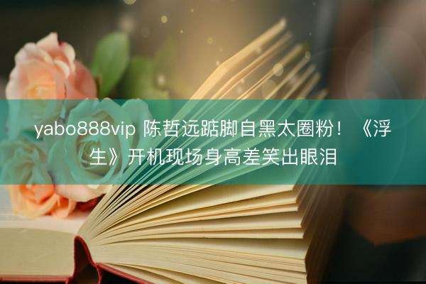 yabo888vip 陈哲远踮脚自黑太圈粉！《浮生》开机现场身高差笑出眼泪