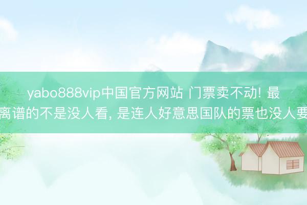 yabo888vip中国官方网站 门票卖不动! 最离谱的不是没人看, 是连人好意思国队的票也没人要