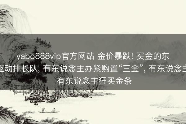 yabo888vip官方网站 金价暴跌! 买金的东说念主又驱动排长队， 有东说念主办紧购置“三金”， 有东说念主狂买金条