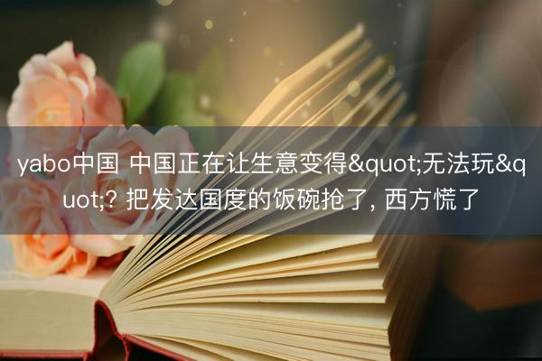 yabo中国 中国正在让生意变得"无法玩"? 把发达国度的饭碗抢了， 西方慌了
