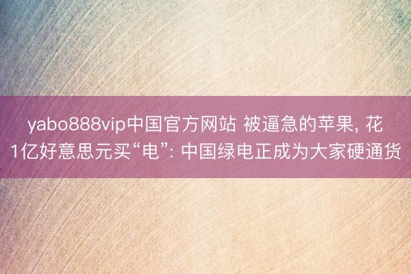 yabo888vip中国官方网站 被逼急的苹果， 花1亿好意思元买“电”: 中国绿电正成为大家硬通货