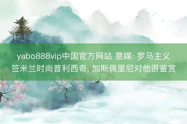 yabo888vip中国官方网站 意媒: 罗马主义签米兰时尚普利西奇， 加斯佩里尼对他很鉴赏