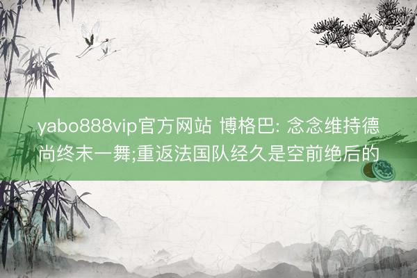 yabo888vip官方网站 博格巴: 念念维持德尚终末一舞;重返法国队经久是空前绝后的