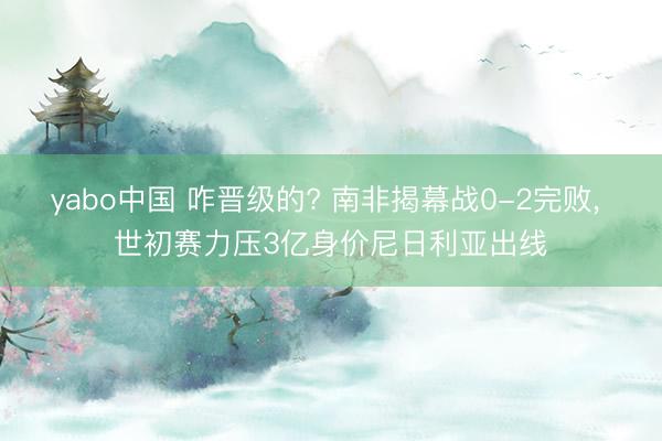 yabo中国 咋晋级的? 南非揭幕战0-2完败， 世初赛力压3亿身价尼日利亚出线