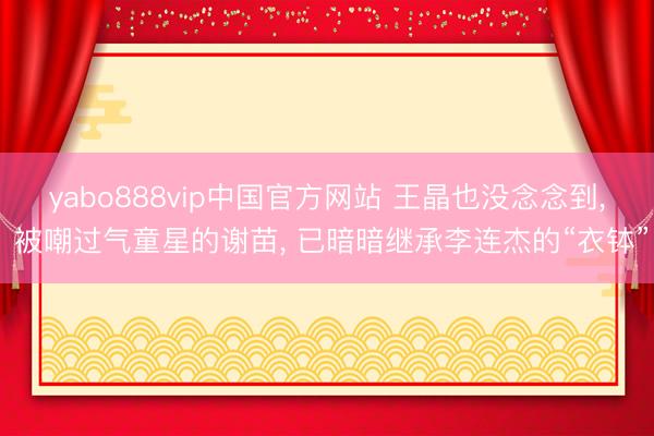 yabo888vip中国官方网站 王晶也没念念到， 被嘲过气童星的谢苗， 已暗暗继承李连杰的“衣钵”