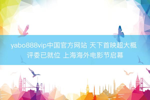 yabo888vip中国官方网站 天下首映超大概 评委已就位 上海海外电影节启幕