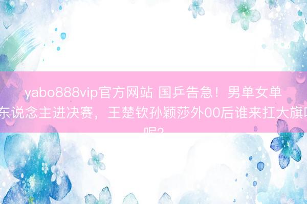 yabo888vip官方网站 国乒告急！男单女单无东说念主进决赛，王楚钦孙颖莎外00后谁来扛大旗呢？