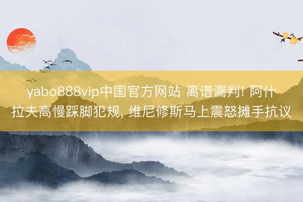 yabo888vip中国官方网站 离谱漏判! 阿什拉夫高慢踩脚犯规， 维尼修斯马上震怒摊手抗议