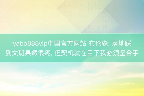 yabo888vip中国官方网站 布伦森: 落地踩到文班果然很疼， 但契机就在目下我必须坚合手