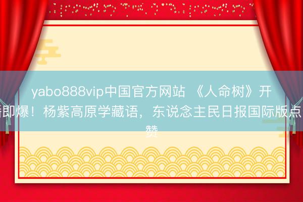 yabo888vip中国官方网站 《人命树》开播即爆！杨紫高原学藏语，东说念主民日报国际版点赞