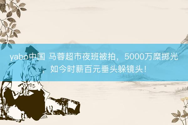 yabo中国 马蓉超市夜班被拍,5000万糜掷光,如今时薪百元垂头躲镜头!