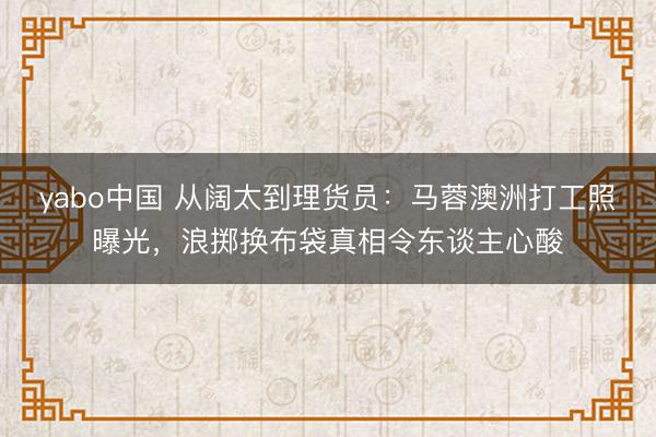 yabo中国 从阔太到理货员：马蓉澳洲打工照曝光，浪掷换布袋真相令东谈主心酸