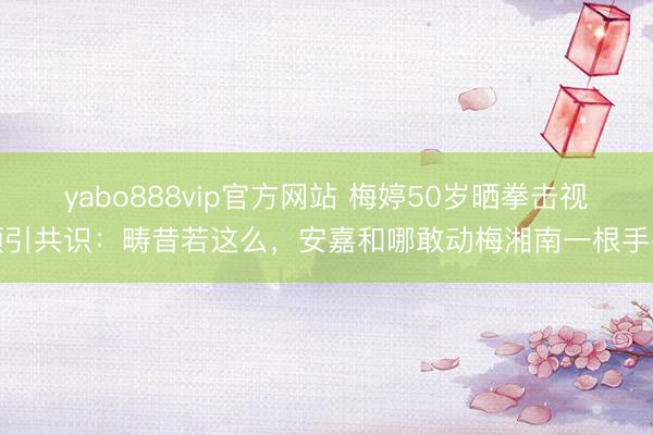 yabo888vip官方网站 梅婷50岁晒拳击视频引共识：畴昔若这么，安嘉和哪敢动梅湘南一根手指
