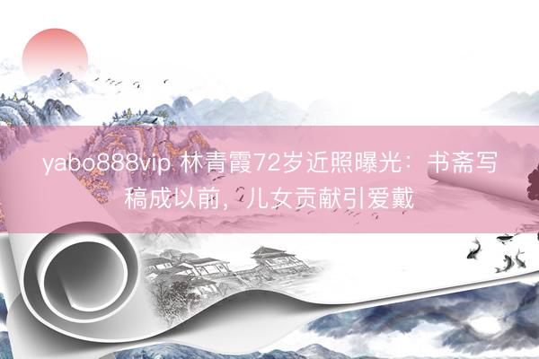 yabo888vip 林青霞72岁近照曝光：书斋写稿成以前，儿女贡献引爱戴