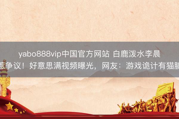 yabo888vip中国官方网站 白鹿泼水李晨惹争议！好意思满视频曝光，网友：游戏诡计有猫腻