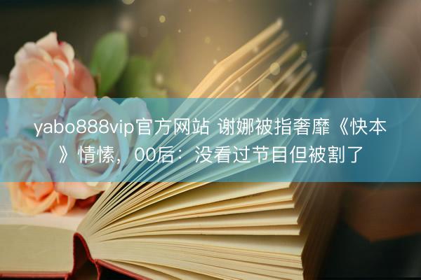 yabo888vip官方网站 谢娜被指奢靡《快本》情愫，00后：没看过节目但被割了