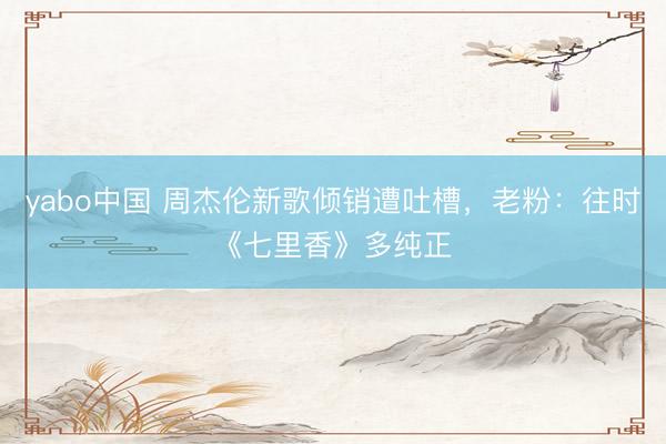 yabo中国 周杰伦新歌倾销遭吐槽,老粉:往时《七里香》多纯正