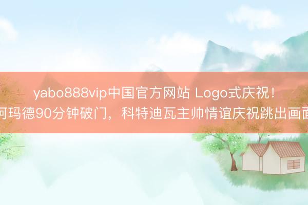 yabo888vip中国官方网站 Logo式庆祝！阿玛德90分钟破门，科特迪瓦主帅情谊庆祝跳出画面