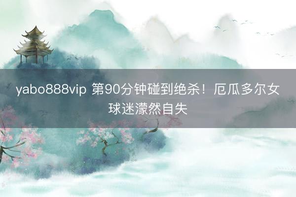yabo888vip 第90分钟碰到绝杀！厄瓜多尔女球迷濛然自失