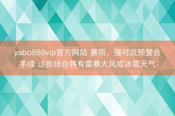 yabo888vip官方网站 暴雨、强对流预警合手续 这些场合将有雷暴大风或冰雹天气