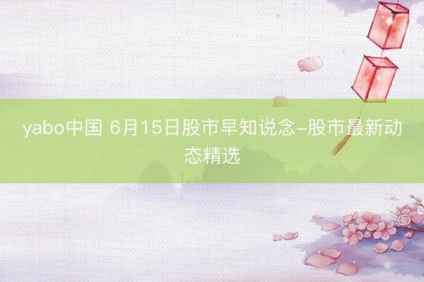 yabo中国 6月15日股市早知说念-股市最新动态精选