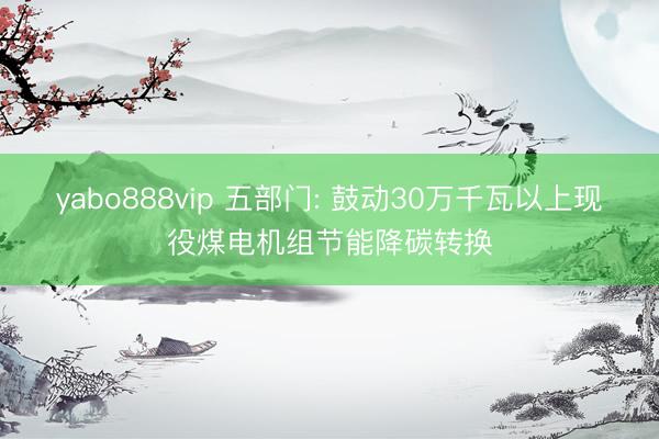 yabo888vip 五部门: 鼓动30万千瓦以上现役煤电机组节能降碳转换