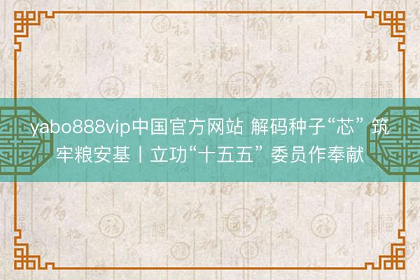 yabo888vip中国官方网站 解码种子“芯” 筑牢粮安基丨立功“十五五” 委员作奉献