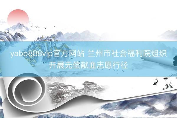 yabo888vip官方网站 兰州市社会福利院组织开展无偿献血志愿行径