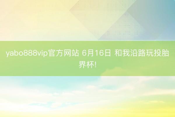 yabo888vip官方网站 6月16日 和我沿路玩投胎界杯!