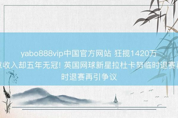 yabo888vip中国官方网站 狂揽1420万英镑生意收入却五年无冠! 英国网球新星拉杜卡努临时退赛再引争议