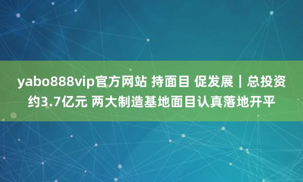 yabo888vip官方网站 持面目 促发展｜总投资约3.7亿元 两大制造基地面目认真落地开平
