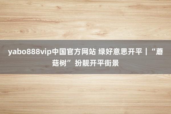 yabo888vip中国官方网站 绿好意思开平｜“蘑菇树” 扮靓开平街景
