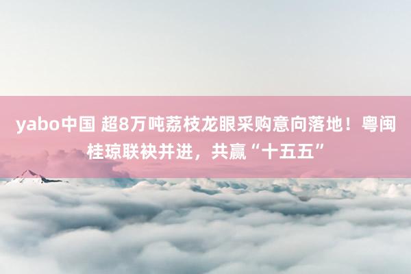 yabo中国 超8万吨荔枝龙眼采购意向落地!粤闽桂琼联袂并进,共赢“十五五”