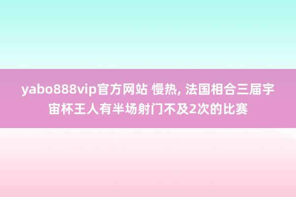 yabo888vip官方网站 慢热， 法国相合三届宇宙杯王人有半场射门不及2次的比赛