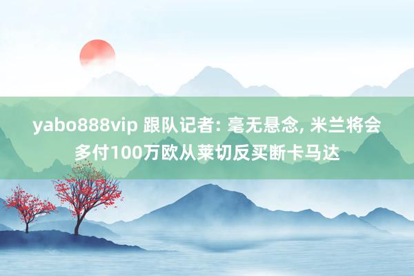 yabo888vip 跟队记者: 毫无悬念, 米兰将会多付100万欧从莱切反买断卡马达