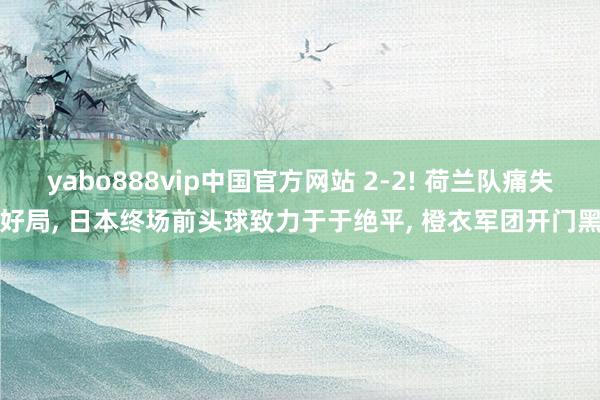 yabo888vip中国官方网站 2-2! 荷兰队痛失好局， 日本终场前头球致力于于绝平， 橙衣军团开门黑