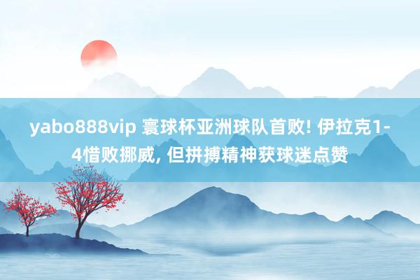 yabo888vip 寰球杯亚洲球队首败! 伊拉克1-4惜败挪威， 但拼搏精神获球迷点赞