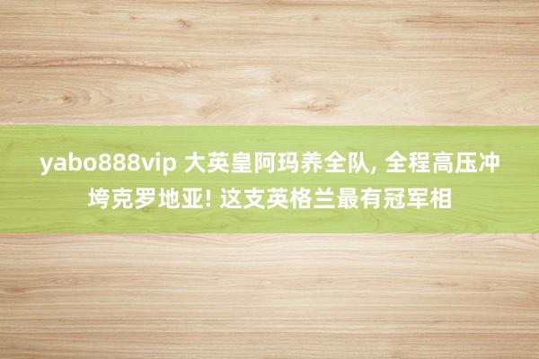yabo888vip 大英皇阿玛养全队， 全程高压冲垮克罗地亚! 这支英格兰最有冠军相